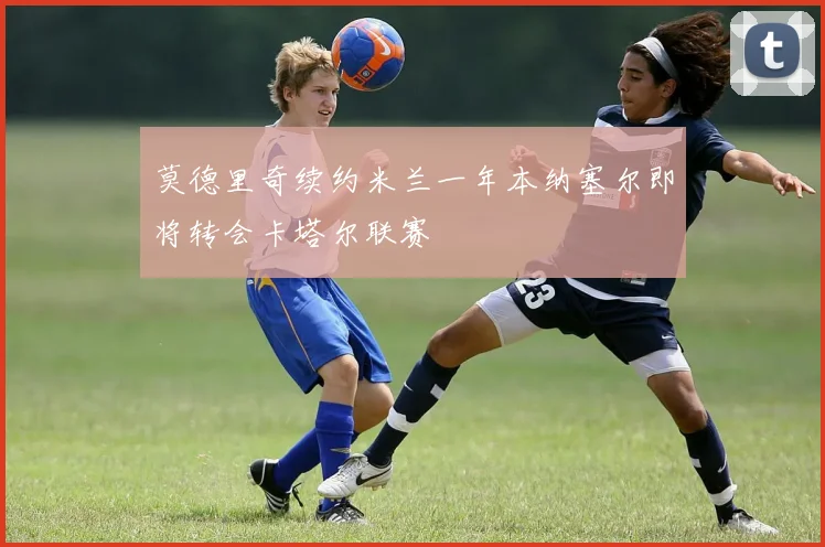 莫德里奇续约米兰一年本纳塞尔即将转会卡塔尔联赛