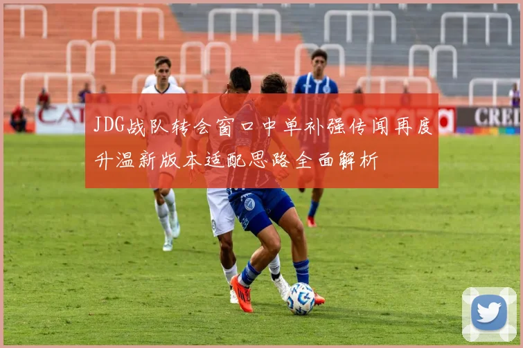 JDG战队转会窗口中单补强传闻再度升温新版本适配思路全面解析