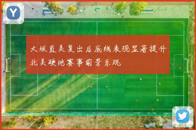 大坂直美复出后底线表现显著提升北美硬地赛事前景乐观