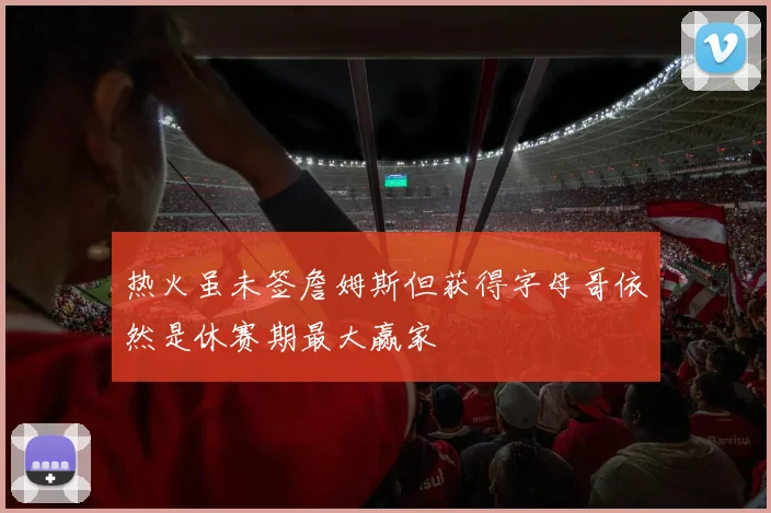 热火虽未签詹姆斯但获得字母哥依然是休赛期最大赢家