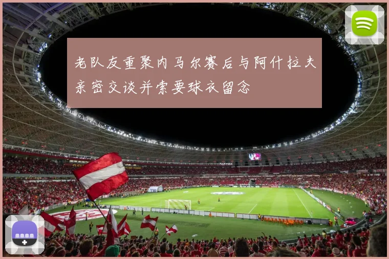 老队友重聚内马尔赛后与阿什拉夫亲密交谈并索要球衣留念