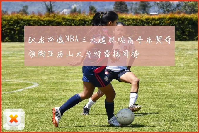狄龙评选NBA三大造犯规高手东契奇领衔亚历山大与特雷杨同榜