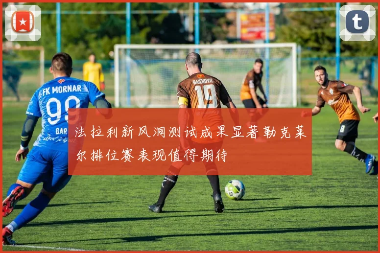 法拉利新风洞测试成果显著勒克莱尔排位赛表现值得期待
