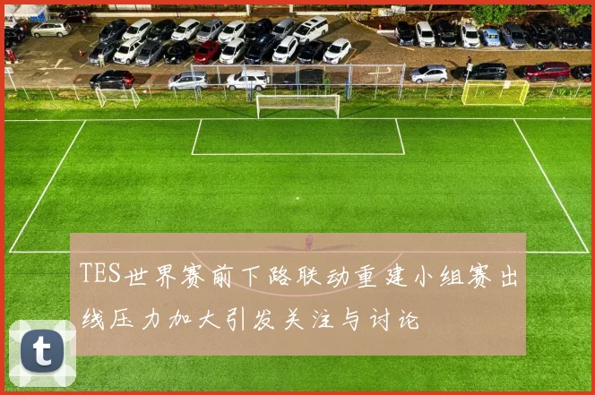 TES世界赛前下路联动重建小组赛出线压力加大引发关注与讨论