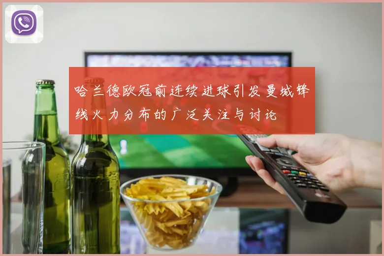 哈兰德欧冠前连续进球引发曼城锋线火力分布的广泛关注与讨论