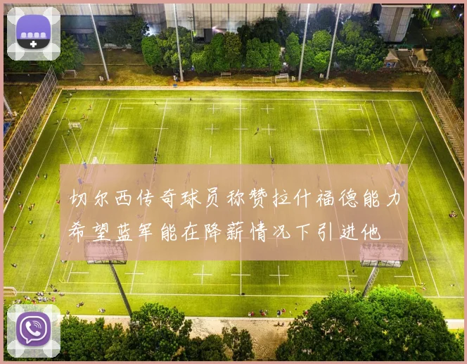 切尔西传奇球员称赞拉什福德能力希望蓝军能在降薪情况下引进他