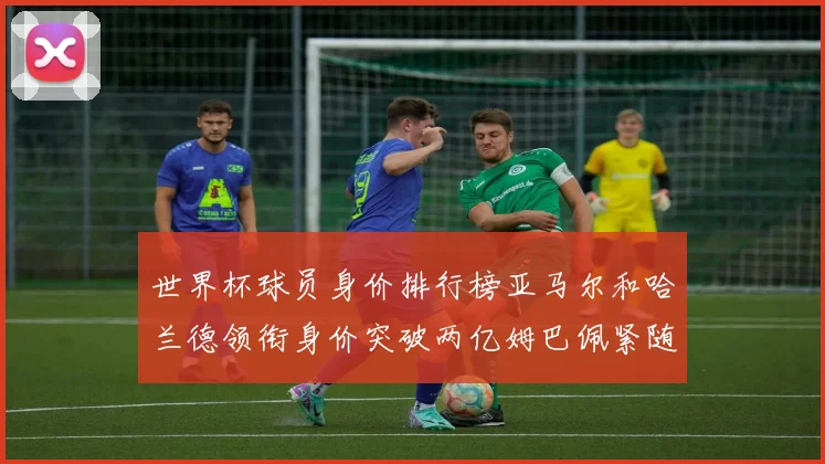世界杯球员身价排行榜亚马尔和哈兰德领衔身价突破两亿姆巴佩紧随其后